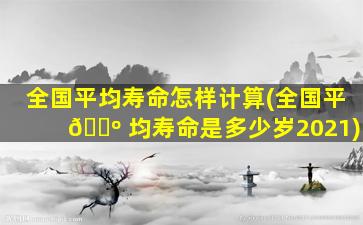 全国平均寿命怎样计算(全国平 🌺 均寿命是多少岁2021)
